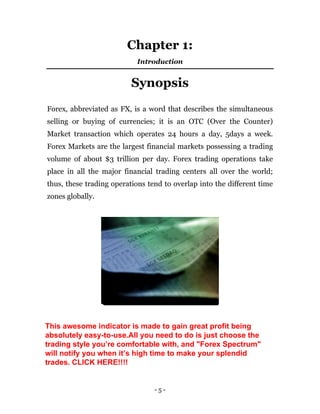 - 5 -
Chapter 1:
Introduction
Synopsis
Forex, abbreviated as FX, is a word that describes the simultaneous
selling or buying of currencies; it is an OTC (Over the Counter)
Market transaction which operates 24 hours a day, 5days a week.
Forex Markets are the largest financial markets possessing a trading
volume of about $3 trillion per day. Forex trading operations take
place in all the major financial trading centers all over the world;
thus, these trading operations tend to overlap into the different time
zones globally.
This awesome indicator is made to gain great profit being
absolutely easy-to-use.All you need to do is just choose the
trading style you’re comfortable with, and "Forex Spectrum"
will notify you when it’s high time to make your splendid
trades. CLICK HERE!!!!
 