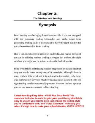 - 8 -
Chapter 2:
The Mindset and Trading
Synopsis
Forex trading can be highly lucrative especially if you are equipped
with the necessary trading knowledge and skills. Apart from
possessing trading skills, it is essential to have the right mindset for
you to be successful in Forex trading.
This is the crucial aspect where most traders fail. No matter how good
you are in utilizing various trading strategies but without the right
mindset, you might not be able to achieve the desired results.
Some would think that trading success happens in an instant and that
they can easily make money out of it overnight. Although there is
some truth in this belief and it is not next to impossible, only those
who continuously develop effective trading habits coupled with the
right trading mindset can actually prosper. Here are the best tips that
you can use to ensure success in Forex trading.
Latest Non-Stop Easy Wins: +1053 Pips Total Profit!This
awesome indicator is made to gain great profit being absolutely
easy-to-use.All you need to do is just choose the trading style
you’re comfortable with, and "Forex Spectrum" will notify you
when it’s high time to make your splendid trades. CLICK HERE!!!!
 