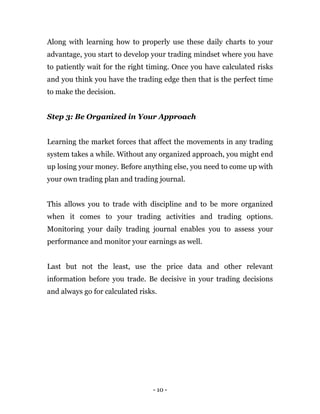 - 10 -
Along with learning how to properly use these daily charts to your
advantage, you start to develop your trading mindset where you have
to patiently wait for the right timing. Once you have calculated risks
and you think you have the trading edge then that is the perfect time
to make the decision.
Step 3: Be Organized in Your Approach
Learning the market forces that affect the movements in any trading
system takes a while. Without any organized approach, you might end
up losing your money. Before anything else, you need to come up with
your own trading plan and trading journal.
This allows you to trade with discipline and to be more organized
when it comes to your trading activities and trading options.
Monitoring your daily trading journal enables you to assess your
performance and monitor your earnings as well.
Last but not the least, use the price data and other relevant
information before you trade. Be decisive in your trading decisions
and always go for calculated risks.
 