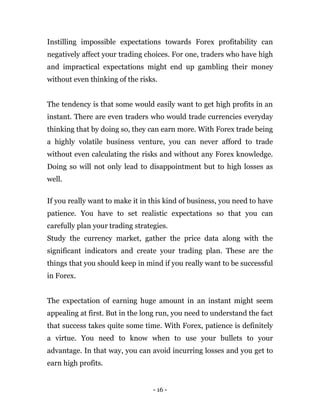 - 16 -
Instilling impossible expectations towards Forex profitability can
negatively affect your trading choices. For one, traders who have high
and impractical expectations might end up gambling their money
without even thinking of the risks.
The tendency is that some would easily want to get high profits in an
instant. There are even traders who would trade currencies everyday
thinking that by doing so, they can earn more. With Forex trade being
a highly volatile business venture, you can never afford to trade
without even calculating the risks and without any Forex knowledge.
Doing so will not only lead to disappointment but to high losses as
well.
If you really want to make it in this kind of business, you need to have
patience. You have to set realistic expectations so that you can
carefully plan your trading strategies.
Study the currency market, gather the price data along with the
significant indicators and create your trading plan. These are the
things that you should keep in mind if you really want to be successful
in Forex.
The expectation of earning huge amount in an instant might seem
appealing at first. But in the long run, you need to understand the fact
that success takes quite some time. With Forex, patience is definitely
a virtue. You need to know when to use your bullets to your
advantage. In that way, you can avoid incurring losses and you get to
earn high profits.
 