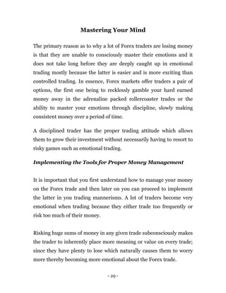 - 29 -
Mastering Your Mind
The primary reason as to why a lot of Forex traders are losing money
is that they are unable to consciously master their emotions and it
does not take long before they are deeply caught up in emotional
trading mostly because the latter is easier and is more exciting than
controlled trading. In essence, Forex markets offer traders a pair of
options, the first one being to recklessly gamble your hard earned
money away in the adrenaline packed rollercoaster trades or the
ability to master your emotions through discipline, slowly making
consistent money over a period of time.
A disciplined trader has the proper trading attitude which allows
them to grow their investment without necessarily having to resort to
risky games such as emotional trading.
Implementing the Tools for Proper Money Management
It is important that you first understand how to manage your money
on the Forex trade and then later on you can proceed to implement
the latter in you trading mannerisms. A lot of traders become very
emotional when trading because they either trade too frequently or
risk too much of their money.
Risking huge sums of money in any given trade subconsciously makes
the trader to inherently place more meaning or value on every trade;
since they have plenty to lose which naturally causes them to worry
more thereby becoming more emotional about the Forex trade.
 