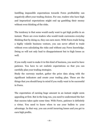 - 16 -
Instilling impossible expectations towards Forex profitability can
negatively affect your trading choices. For one, traders who have high
and impractical expectations might end up gambling their money
without even thinking of the risks.
The tendency is that some would easily want to get high profits in an
instant. There are even traders who would trade currencies everyday
thinking that by doing so, they can earn more. With Forex trade being
a highly volatile business venture, you can never afford to trade
without even calculating the risks and without any Forex knowledge.
Doing so will not only lead to disappointment but to high losses as
well.
If you really want to make it in this kind of business, you need to have
patience. You have to set realistic expectations so that you can
carefully plan your trading strategies.
Study the currency market, gather the price data along with the
significant indicators and create your trading plan. These are the
things that you should keep in mind if you really want to be successful
in Forex.
The expectation of earning huge amount in an instant might seem
appealing at first. But in the long run, you need to understand the fact
that success takes quite some time. With Forex, patience is definitely
a virtue. You need to know when to use your bullets to your
advantage. In that way, you can avoid incurring losses and you get to
earn high profits.
 