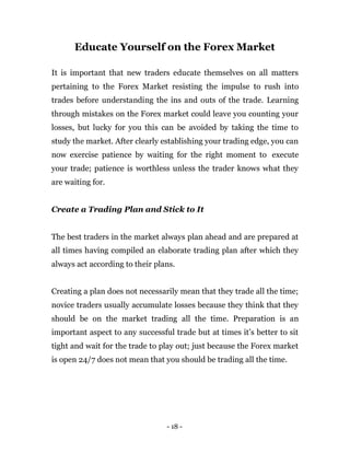 - 18 -
Educate Yourself on the Forex Market
It is important that new traders educate themselves on all matters
pertaining to the Forex Market resisting the impulse to rush into
trades before understanding the ins and outs of the trade. Learning
through mistakes on the Forex market could leave you counting your
losses, but lucky for you this can be avoided by taking the time to
study the market. After clearly establishing your trading edge, you can
now exercise patience by waiting for the right moment to execute
your trade; patience is worthless unless the trader knows what they
are waiting for.
Create a Trading Plan and Stick to It
The best traders in the market always plan ahead and are prepared at
all times having compiled an elaborate trading plan after which they
always act according to their plans.
Creating a plan does not necessarily mean that they trade all the time;
novice traders usually accumulate losses because they think that they
should be on the market trading all the time. Preparation is an
important aspect to any successful trade but at times it’s better to sit
tight and wait for the trade to play out; just because the Forex market
is open 24/7 does not mean that you should be trading all the time.
 