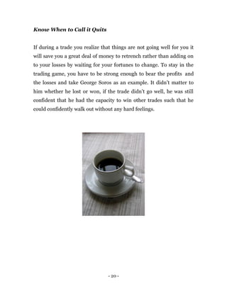 - 20 -
Know When to Call it Quits
If during a trade you realize that things are not going well for you it
will save you a great deal of money to retrench rather than adding on
to your losses by waiting for your fortunes to change. To stay in the
trading game, you have to be strong enough to bear the profits and
the losses and take George Soros as an example. It didn’t matter to
him whether he lost or won, if the trade didn’t go well, he was still
confident that he had the capacity to win other trades such that he
could confidently walk out without any hard feelings.
 