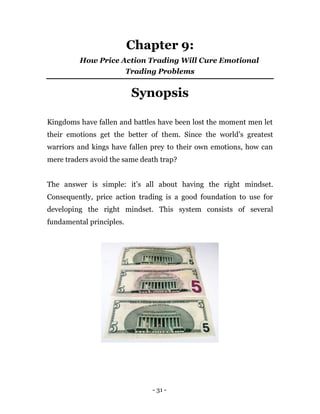 - 31 -
Chapter 9:
How Price Action Trading Will Cure Emotional
Trading Problems
Synopsis
Kingdoms have fallen and battles have been lost the moment men let
their emotions get the better of them. Since the world’s greatest
warriors and kings have fallen prey to their own emotions, how can
mere traders avoid the same death trap?
The answer is simple: it’s all about having the right mindset.
Consequently, price action trading is a good foundation to use for
developing the right mindset. This system consists of several
fundamental principles.
 