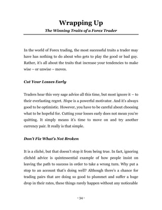 - 34 -
Wrapping Up
The Winning Traits of a Forex Trader
In the world of Forex trading, the most successful traits a trader may
have has nothing to do about who gets to play the good or bad guy.
Rather, it’s all about the traits that increase your tendencies to make
wise – or unwise – moves.
Cut Your Losses Early
Traders hear this very sage advice all this time, but most ignore it – to
their everlasting regret. Hope is a powerful motivator. And it’s always
good to be optimistic. However, you have to be careful about choosing
what to be hopeful for. Cutting your losses early does not mean you’re
quitting. It simply means it’s time to move on and try another
currency pair. It really is that simple.
Don’t Fix What’s Not Broken
It is a cliché, but that doesn’t stop it from being true. In fact, ignoring
clichéd advice is quintessential example of how people insist on
leaving the path to success in order to take a wrong turn. Why put a
stop to an account that’s doing well? Although there’s a chance for
trading pairs that are doing so good to plummet and suffer a huge
drop in their rates, these things rarely happen without any noticeable
 