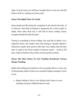- 35 -
signs. In most cases, you will have enough clues to warn you and fall
back to Trait #1: cutting your losses early.
Know The Right Time To Trade
Some people just like being the exceptions to the rule for the sake of
it. However, that kind of attitude is dangerous for a Forex trader to
adopt. More often than not, it will lead to heavy trading losses,
enough to break the bank for good.
Timing is everything in Forex trading. You may like to think it as a
subjective factor, but studies show that timing is actually objective.
Numerous experts have proven with their case studies that the best
time to trade in the Forex market is between 1900h – 1100h in UK
time, which in Eastern Time will be around 1400h to 0600h.
Know The Best Times To Use Trading Breakouts Versus
Range Trading
Rather than letting mere instinct to be your guide, there’s a surer way
of determining which of these two essential trading strategies is best
to use.
 Range trading is best to use during active hours as your
strategies are given sufficient time to work.
 
