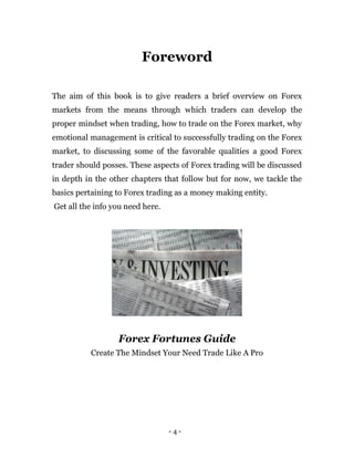 - 4 -
Foreword
The aim of this book is to give readers a brief overview on Forex
markets from the means through which traders can develop the
proper mindset when trading, how to trade on the Forex market, why
emotional management is critical to successfully trading on the Forex
market, to discussing some of the favorable qualities a good Forex
trader should posses. These aspects of Forex trading will be discussed
in depth in the other chapters that follow but for now, we tackle the
basics pertaining to Forex trading as a money making entity.
Get all the info you need here.
Forex Fortunes Guide
Create The Mindset Your Need Trade Like A Pro
 