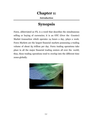 - 5 -
Chapter 1:
Introduction
Synopsis
Forex, abbreviated as FX, is a word that describes the simultaneous
selling or buying of currencies; it is an OTC (Over the Counter)
Market transaction which operates 24 hours a day, 5days a week.
Forex Markets are the largest financial markets possessing a trading
volume of about $3 trillion per day. Forex trading operations take
place in all the major financial trading centers all over the world;
thus, these trading operations tend to overlap into the different time
zones globally.
 