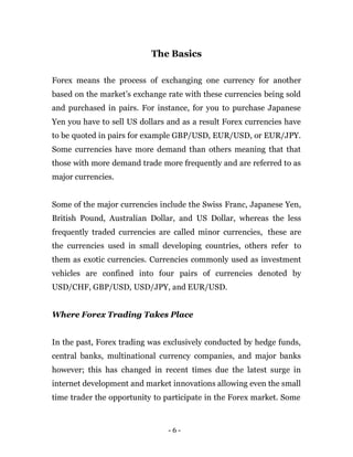 - 6 -
The Basics
Forex means the process of exchanging one currency for another
based on the market’s exchange rate with these currencies being sold
and purchased in pairs. For instance, for you to purchase Japanese
Yen you have to sell US dollars and as a result Forex currencies have
to be quoted in pairs for example GBP/USD, EUR/USD, or EUR/JPY.
Some currencies have more demand than others meaning that that
those with more demand trade more frequently and are referred to as
major currencies.
Some of the major currencies include the Swiss Franc, Japanese Yen,
British Pound, Australian Dollar, and US Dollar, whereas the less
frequently traded currencies are called minor currencies, these are
the currencies used in small developing countries, others refer to
them as exotic currencies. Currencies commonly used as investment
vehicles are confined into four pairs of currencies denoted by
USD/CHF, GBP/USD, USD/JPY, and EUR/USD.
Where Forex Trading Takes Place
In the past, Forex trading was exclusively conducted by hedge funds,
central banks, multinational currency companies, and major banks
however; this has changed in recent times due the latest surge in
internet development and market innovations allowing even the small
time trader the opportunity to participate in the Forex market. Some
 