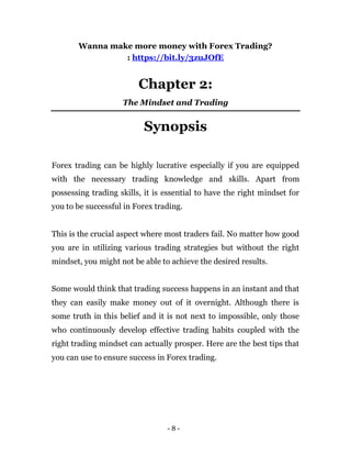 - 8 -
Wanna make more money with Forex Trading?
: https://bit.ly/3zuJOfE
Chapter 2:
The Mindset and Trading
Synopsis
Forex trading can be highly lucrative especially if you are equipped
with the necessary trading knowledge and skills. Apart from
possessing trading skills, it is essential to have the right mindset for
you to be successful in Forex trading.
This is the crucial aspect where most traders fail. No matter how good
you are in utilizing various trading strategies but without the right
mindset, you might not be able to achieve the desired results.
Some would think that trading success happens in an instant and that
they can easily make money out of it overnight. Although there is
some truth in this belief and it is not next to impossible, only those
who continuously develop effective trading habits coupled with the
right trading mindset can actually prosper. Here are the best tips that
you can use to ensure success in Forex trading.
 