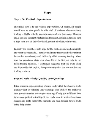 - 9 -
Steps
Step 1: Set Realistic Expectations
The initial step is to set realistic expectations. Of course, all people
would want to earn profit. In this kind of business where currency
trading is highly volatile, you win some and you lose some. Chances
are, if you use the right strategies and forecast, you can definitely earn
a huge sum. But on the other hand, you can also lose your money.
Basically the point here is to hope for the best outcome and anticipate
the worst case scenario. There are still many factors and other market
forces that can directly and indirectly affect currency trading. Make
sure that you do not stake your whole life on the line just to be in the
Forex trading business. It is strongly suggested that you trade using
the disposable risk capital, the spare money that you can use for any
trading ventures.
Step 2: Trade Wisely- Quality over Quantity
It is a common misconception of some traders that they have to trade
everyday just to optimize their earnings. The truth of the matter is
that, you can further elevate your earnings if only you will learn how
to be more patient in trading. If you really want to achieve long term
success and get to explore the markets, you need to learn how to trade
using daily charts.
 