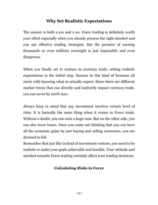 - 15 -
Why Set Realistic Expectations
The answer is both a yes and a no. Forex trading is definitely worth
your effort especially when you already possess the right mindset and
you use effective trading strategies. But the promise of earning
thousands or even millions overnight is just impossible and even
dangerous.
When you finally set to venture in currency trade, setting realistic
expectations is the initial step. Success in this kind of business all
starts with knowing what to actually expect. Since there are different
market forces that can directly and indirectly impact currency trade,
you can never be 100% sure.
Always keep in mind that any investment involves certain level of
risks. It is basically the same thing when it comes to Forex trade.
Without a doubt, you can earn a huge sum. But on the other side, you
can also incur losses. Once you come out thinking that you can have
all the economic gains by just buying and selling currencies, you are
doomed to fail.
Remember that just like in kind of investment venture, you need to be
realistic to make your goals achievable and feasible. Your attitude and
mindset towards Forex trading certainly affect your trading decisions.
Calculating Risks in Forex
 