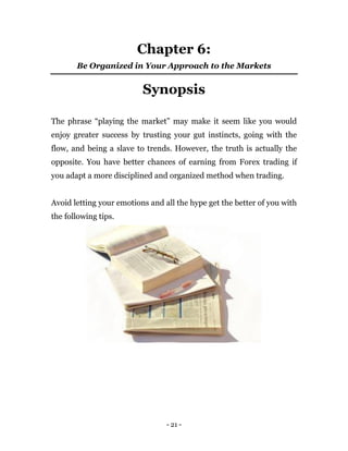 - 21 -
Chapter 6:
Be Organized in Your Approach to the Markets
Synopsis
The phrase “playing the market” may make it seem like you would
enjoy greater success by trusting your gut instincts, going with the
flow, and being a slave to trends. However, the truth is actually the
opposite. You have better chances of earning from Forex trading if
you adapt a more disciplined and organized method when trading.
Avoid letting your emotions and all the hype get the better of you with
the following tips.
 