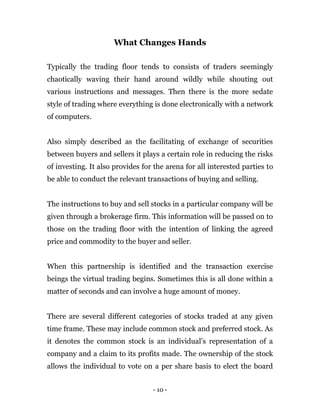 - 10 -
What Changes Hands
Typically the trading floor tends to consists of traders seemingly
chaotically waving their hand around wildly while shouting out
various instructions and messages. Then there is the more sedate
style of trading where everything is done electronically with a network
of computers.
Also simply described as the facilitating of exchange of securities
between buyers and sellers it plays a certain role in reducing the risks
of investing. It also provides for the arena for all interested parties to
be able to conduct the relevant transactions of buying and selling.
The instructions to buy and sell stocks in a particular company will be
given through a brokerage firm. This information will be passed on to
those on the trading floor with the intention of linking the agreed
price and commodity to the buyer and seller.
When this partnership is identified and the transaction exercise
beings the virtual trading begins. Sometimes this is all done within a
matter of seconds and can involve a huge amount of money.
There are several different categories of stocks traded at any given
time frame. These may include common stock and preferred stock. As
it denotes the common stock is an individual’s representation of a
company and a claim to its profits made. The ownership of the stock
allows the individual to vote on a per share basis to elect the board
 