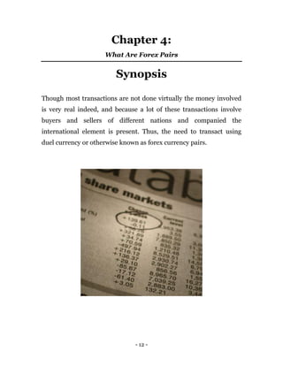 - 12 -
Chapter 4:
What Are Forex Pairs
Synopsis
Though most transactions are not done virtually the money involved
is very real indeed, and because a lot of these transactions involve
buyers and sellers of different nations and companied the
international element is present. Thus, the need to transact using
duel currency or otherwise known as forex currency pairs.
 