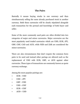 - 13 -
The Pairs
Basically it means buying stocks in one currency and then
simultaneously selling the same already purchased stock in another
currency. Both these currencies will be clearly stipulated alongside
each transaction for the perusal and knowledge of both buyer and
seller.
Some of the more commonly used pairs are often divided into two
categories of major and minor currencies. Major currencies are the
most popularity used traded currencies which are USD, EUR, JPY,
GBP, CHF, CAD and AUD, while NZD and ZAR are considered the
minor currencies.
There are also circumstances that don’t require the common forex
pairs to be used and instead other parings are allowed such as the
replacement of USD with EUR, GBP, or AUD against other
currencies. These types of transactions are commonly known as quote
currency exchange.
Among the more popular pairings are:
• EUR – USD
• USD – JPY
• GBP – USD
• USD – CHF
• EUR – CHF
• AUD – USD
 