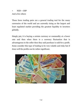 - 14 -
• NZD – GBP
And a few others
These forex trading pairs are a general trading tool for the many
currencies of the world and are currently rising as the largest and
least regulated market providing the greatest liquidity to inverters
globally.
Simply put, it is buying a certain currency or commodity at a lower
rate and then when there is a currency fluctuation that is
advantageous to the seller then they said purchase is sold for a profit.
Some consider this type of trading to be very volatile and risky but if
done well the profits can be rather significant.
 