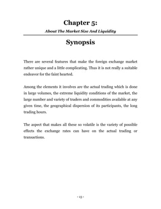 - 15 -
Chapter 5:
About The Market Size And Liquidity
Synopsis
There are several features that make the foreign exchange market
rather unique and a little complicating. Thus it is not really a suitable
endeavor for the faint hearted.
Among the elements it involves are the actual trading which is done
in large volumes, the extreme liquidity conditions of the market, the
large number and variety of traders and commodities available at any
given time, the geographical dispersion of its participants, the long
trading hours.
The aspect that makes all these so volatile is the variety of possible
effects the exchange rates can have on the actual trading or
transactions.
 