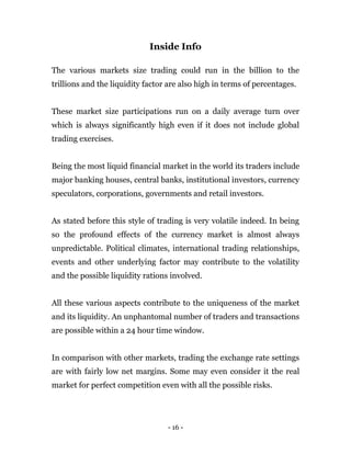 - 16 -
Inside Info
The various markets size trading could run in the billion to the
trillions and the liquidity factor are also high in terms of percentages.
These market size participations run on a daily average turn over
which is always significantly high even if it does not include global
trading exercises.
Being the most liquid financial market in the world its traders include
major banking houses, central banks, institutional investors, currency
speculators, corporations, governments and retail investors.
As stated before this style of trading is very volatile indeed. In being
so the profound effects of the currency market is almost always
unpredictable. Political climates, international trading relationships,
events and other underlying factor may contribute to the volatility
and the possible liquidity rations involved.
All these various aspects contribute to the uniqueness of the market
and its liquidity. An unphantomal number of traders and transactions
are possible within a 24 hour time window.
In comparison with other markets, trading the exchange rate settings
are with fairly low net margins. Some may even consider it the real
market for perfect competition even with all the possible risks.
 