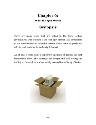 - 18 -
Chapter 6:
What Is A Spot Market
Synopsis
There are many terms that are linked to the forex trading
environment. One of which is the term spot market. This term refers
to the commodities or securities market where items or goods are
sold for cash and then immediately delivered.
All of this is done with a deliberate intention of getting the best
transactions done. The contracts are bought and sold during the
trading on the markets and are usually deemed immediately effective.
 
