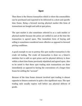 - 19 -
Spot
Then there is the futures transaction which is where the commodities
can be purchased and expected to be delivered in a short and specific
time frame. Being a forward moving physical market this form of
transactions are bought and sold at spot prices.
The spot market is also sometimes referred to as a cash market or
physical market because the prices are settled in cast at the time the
transaction is agreed upon. This immediate form of buying and
selling is sometimes considered more effective as opposed to forward
pricing conditions.
A good example to use to portray this spot market transaction is the
crude oil trading. The crude oil transaction is done on a future’s
statistics but is sold on spot prices and its physical delivery is done
within a short time frame previously stipulated and agreed upon. Also
to be noted is that these spot trading style transactions are done
immediately as opposed to having the convenience of a longer time
frame for settling the “account”
Because of the time frame element involved spot trading is almost
opposite to futures contracts in quite a few significant ways. The spot
trading style usually expires well before any physical delivery of
goods.
 