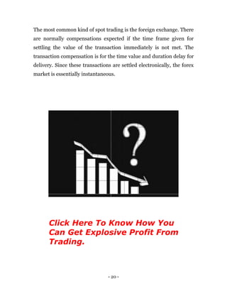 - 20 -
The most common kind of spot trading is the foreign exchange. There
are normally compensations expected if the time frame given for
settling the value of the transaction immediately is not met. The
transaction compensation is for the time value and duration delay for
delivery. Since these transactions are settled electronically, the forex
market is essentially instantaneous.
Click Here To Know How You
Can Get Explosive Profit From
Trading.
 