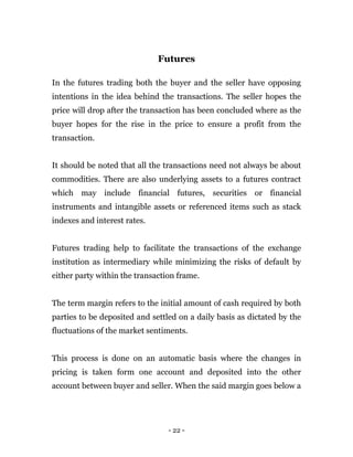 - 22 -
Futures
In the futures trading both the buyer and the seller have opposing
intentions in the idea behind the transactions. The seller hopes the
price will drop after the transaction has been concluded where as the
buyer hopes for the rise in the price to ensure a profit from the
transaction.
It should be noted that all the transactions need not always be about
commodities. There are also underlying assets to a futures contract
which may include financial futures, securities or financial
instruments and intangible assets or referenced items such as stack
indexes and interest rates.
Futures trading help to facilitate the transactions of the exchange
institution as intermediary while minimizing the risks of default by
either party within the transaction frame.
The term margin refers to the initial amount of cash required by both
parties to be deposited and settled on a daily basis as dictated by the
fluctuations of the market sentiments.
This process is done on an automatic basis where the changes in
pricing is taken form one account and deposited into the other
account between buyer and seller. When the said margin goes below a
 