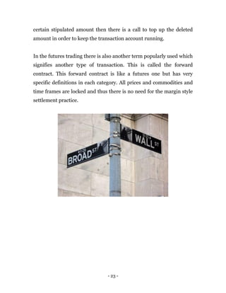- 23 -
certain stipulated amount then there is a call to top up the deleted
amount in order to keep the transaction account running.
In the futures trading there is also another term popularly used which
signifies another type of transaction. This is called the forward
contract. This forward contract is like a futures one but has very
specific definitions in each category. All prices and commodities and
time frames are locked and thus there is no need for the margin style
settlement practice.
 