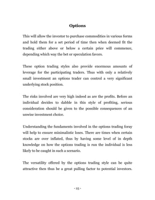 - 25 -
Options
This will allow the investor to purchase commodities in various forms
and hold them for a set period of time then when deemed fit the
trading either above or below a certain price will commence,
depending which way the bet or speculation favors.
These option trading styles also provide enormous amounts of
leverage for the participating traders. Thus with only a relatively
small investment an options trader can control a very significant
underlying stock position.
The risks involved are very high indeed as are the profits. Before an
individual decides to dabble in this style of profiting, serious
consideration should be given to the possible consequences of an
unwise investment choice.
Understanding the fundaments involved in the options trading foray
will help to ensure minimalistic loses. There are times when certain
stocks are over inflated, thus by having some level of in depth
knowledge on how the options trading is run the individual is less
likely to be caught in such a scenario.
The versatility offered by the options trading style can be quite
attractive then thus be a great pulling factor to potential investors.
 