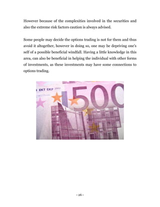 - 26 -
However because of the complexities involved in the securities and
also the extreme risk factors caution is always advised.
Some people may decide the options trading is not for them and thus
avoid it altogether, however in doing so, one may be depriving one’s
self of a possible beneficial windfall. Having a little knowledge in this
area, can also be beneficial in helping the individual with other forms
of investments, as these investments may have some connections to
options trading.
 