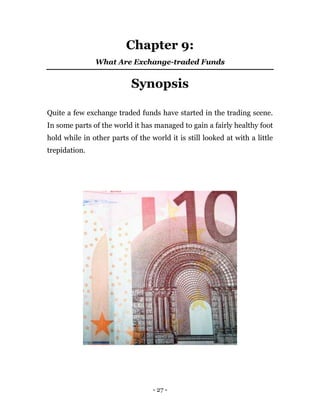 - 27 -
Chapter 9:
What Are Exchange-traded Funds
Synopsis
Quite a few exchange traded funds have started in the trading scene.
In some parts of the world it has managed to gain a fairly healthy foot
hold while in other parts of the world it is still looked at with a little
trepidation.
 