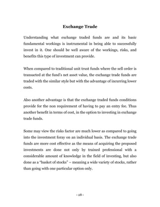 - 28 -
Exchange Trade
Understanding what exchange traded funds are and its basic
fundamental workings is instrumental in being able to successfully
invest in it. One should be well aware of the workings, risks, and
benefits this type of investment can provide.
When compared to traditional unit trust funds where the sell order is
transacted at the fund’s net asset value, the exchange trade funds are
traded with the similar style but with the advantage of incurring lower
costs.
Also another advantage is that the exchange traded funds conditions
provide for the non requirement of having to pay an entry fee. Thus
another benefit in terms of cost, in the option to investing in exchange
trade funds.
Some may view the risks factor are much lower as compared to going
into the investment foray on an individual basis. The exchange trade
funds are more cost effective as the means of acquiring the proposed
investments are done not only by trained professional with a
considerable amount of knowledge in the field of investing, but also
done as a “basket of stocks” – meaning a wide variety of stocks, rather
than going with one particular option only.
 