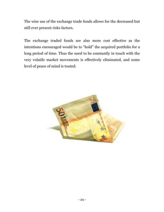 - 29 -
The wise use of the exchange trade funds allows for the decreased but
still ever present risks factors.
The exchange traded funds are also more cost effective as the
intentions encouraged would be to “hold” the acquired portfolio for a
long period of time. Thus the need to be constantly in touch with the
very volatile market movements is effectively eliminated, and some
level of peace of mind is touted.
 