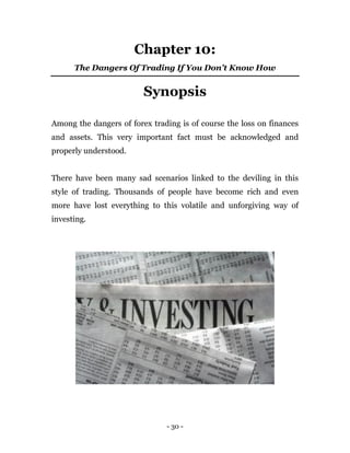 - 30 -
Chapter 10:
The Dangers Of Trading If You Don’t Know How
Synopsis
Among the dangers of forex trading is of course the loss on finances
and assets. This very important fact must be acknowledged and
properly understood.
There have been many sad scenarios linked to the deviling in this
style of trading. Thousands of people have become rich and even
more have lost everything to this volatile and unforgiving way of
investing.
 