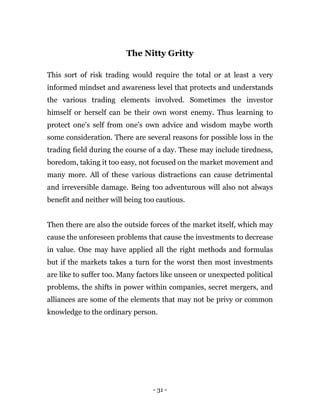 - 31 -
The Nitty Gritty
This sort of risk trading would require the total or at least a very
informed mindset and awareness level that protects and understands
the various trading elements involved. Sometimes the investor
himself or herself can be their own worst enemy. Thus learning to
protect one’s self from one’s own advice and wisdom maybe worth
some consideration. There are several reasons for possible loss in the
trading field during the course of a day. These may include tiredness,
boredom, taking it too easy, not focused on the market movement and
many more. All of these various distractions can cause detrimental
and irreversible damage. Being too adventurous will also not always
benefit and neither will being too cautious.
Then there are also the outside forces of the market itself, which may
cause the unforeseen problems that cause the investments to decrease
in value. One may have applied all the right methods and formulas
but if the markets takes a turn for the worst then most investments
are like to suffer too. Many factors like unseen or unexpected political
problems, the shifts in power within companies, secret mergers, and
alliances are some of the elements that may not be privy or common
knowledge to the ordinary person.
 
