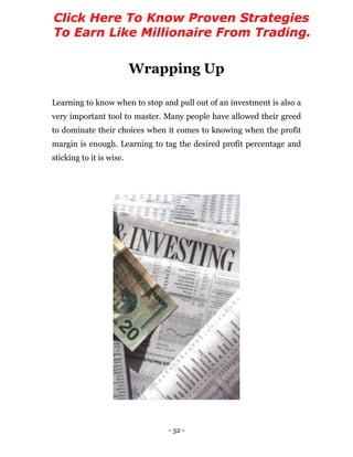 - 32 -
Wrapping Up
Learning to know when to stop and pull out of an investment is also a
very important tool to master. Many people have allowed their greed
to dominate their choices when it comes to knowing when the profit
margin is enough. Learning to tag the desired profit percentage and
sticking to it is wise.
Click Here To Know Proven Strategies
To Earn Like Millionaire From Trading.
 