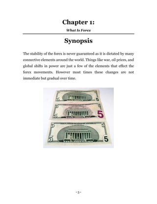 - 5 -
Chapter 1:
What Is Forex
Synopsis
The stability of the forex is never guaranteed as it is dictated by many
connective elements around the world. Things like war, oil prices, and
global shifts in power are just a few of the elements that effect the
forex movements. However most times these changes are not
immediate but gradual over time.
 