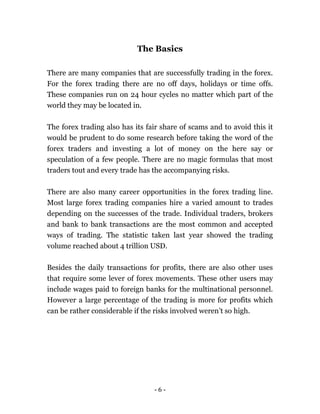 - 6 -
The Basics
There are many companies that are successfully trading in the forex.
For the forex trading there are no off days, holidays or time offs.
These companies run on 24 hour cycles no matter which part of the
world they may be located in.
The forex trading also has its fair share of scams and to avoid this it
would be prudent to do some research before taking the word of the
forex traders and investing a lot of money on the here say or
speculation of a few people. There are no magic formulas that most
traders tout and every trade has the accompanying risks.
There are also many career opportunities in the forex trading line.
Most large forex trading companies hire a varied amount to trades
depending on the successes of the trade. Individual traders, brokers
and bank to bank transactions are the most common and accepted
ways of trading. The statistic taken last year showed the trading
volume reached about 4 trillion USD.
Besides the daily transactions for profits, there are also other uses
that require some lever of forex movements. These other users may
include wages paid to foreign banks for the multinational personnel.
However a large percentage of the trading is more for profits which
can be rather considerable if the risks involved weren’t so high.
 