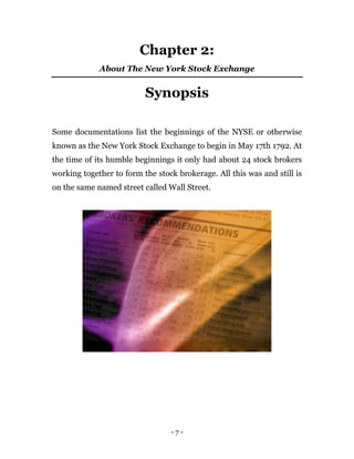 - 7 -
Chapter 2:
About The New York Stock Exchange
Synopsis
Some documentations list the beginnings of the NYSE or otherwise
known as the New York Stock Exchange to begin in May 17th 1792. At
the time of its humble beginnings it only had about 24 stock brokers
working together to form the stock brokerage. All this was and still is
on the same named street called Wall Street.
 