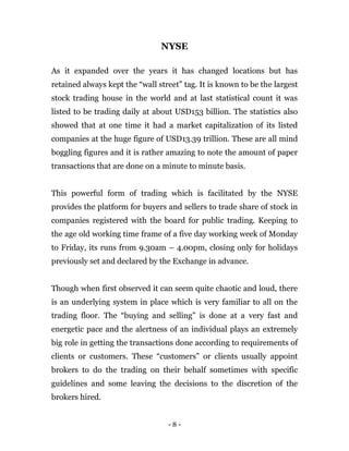 - 8 -
NYSE
As it expanded over the years it has changed locations but has
retained always kept the “wall street” tag. It is known to be the largest
stock trading house in the world and at last statistical count it was
listed to be trading daily at about USD153 billion. The statistics also
showed that at one time it had a market capitalization of its listed
companies at the huge figure of USD13.39 trillion. These are all mind
boggling figures and it is rather amazing to note the amount of paper
transactions that are done on a minute to minute basis.
This powerful form of trading which is facilitated by the NYSE
provides the platform for buyers and sellers to trade share of stock in
companies registered with the board for public trading. Keeping to
the age old working time frame of a five day working week of Monday
to Friday, its runs from 9.30am – 4.00pm, closing only for holidays
previously set and declared by the Exchange in advance.
Though when first observed it can seem quite chaotic and loud, there
is an underlying system in place which is very familiar to all on the
trading floor. The “buying and selling” is done at a very fast and
energetic pace and the alertness of an individual plays an extremely
big role in getting the transactions done according to requirements of
clients or customers. These “customers” or clients usually appoint
brokers to do the trading on their behalf sometimes with specific
guidelines and some leaving the decisions to the discretion of the
brokers hired.
 