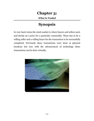- 9 -
Chapter 3:
What Is Traded
Synopsis
In very basic terms the stock market is where buyers and sellers meet
and decide on a price for a particular commodity. There has to be a
willing seller and a willing buyer for the transaction to be successfully
completed. Previously these transactions were done at physical
locations but now with the advancement of technology these
transactions can be done virtually.
 