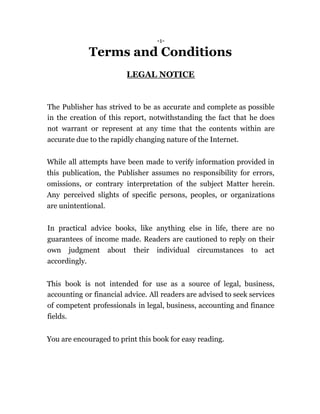 -1-
Terms and Conditions
LEGAL NOTICE
The Publisher has strived to be as accurate and complete as possible
in the creation of this report, notwithstanding the fact that he does
not warrant or represent at any time that the contents within are
accurate due to the rapidly changing nature of the Internet.
While all attempts have been made to verify information provided in
this publication, the Publisher assumes no responsibility for errors,
omissions, or contrary interpretation of the subject Matter herein.
Any perceived slights of specific persons, peoples, or organizations
are unintentional.
In practical advice books, like anything else in life, there are no
guarantees of income made. Readers are cautioned to reply on their
own judgment about their individual circumstances to act
accordingly.
This book is not intended for use as a source of legal, business,
accounting or financial advice. All readers are advised to seek services
of competent professionals in legal, business, accounting and finance
fields.
You are encouraged to print this book for easy reading.
 