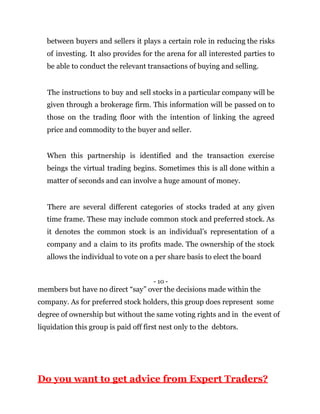 between buyers and sellers it plays a certain role in reducing the risks
of investing. It also provides for the arena for all interested parties to
be able to conduct the relevant transactions of buying and selling.
The instructions to buy and sell stocks in a particular company will be
given through a brokerage firm. This information will be passed on to
those on the trading floor with the intention of linking the agreed
price and commodity to the buyer and seller.
When this partnership is identified and the transaction exercise
beings the virtual trading begins. Sometimes this is all done within a
matter of seconds and can involve a huge amount of money.
There are several different categories of stocks traded at any given
time frame. These may include common stock and preferred stock. As
it denotes the common stock is an individual’s representation of a
company and a claim to its profits made. The ownership of the stock
allows the individual to vote on a per share basis to elect the board
- 10 -
members but have no direct “say” over the decisions made within the
company. As for preferred stock holders, this group does represent some
degree of ownership but without the same voting rights and in the event of
liquidation this group is paid off first nest only to the debtors.
Do you want to get advice from Expert Traders?
 