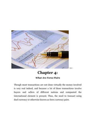 - 11 -
Chapter 4:
What Are Forex Pairs
Though most transactions are not done virtually the money involved
is very real indeed, and because a lot of these transactions involve
buyers and sellers of different nations and companied the
international element is present. Thus, the need to transact using
duel currency or otherwise known as forex currency pairs.
 