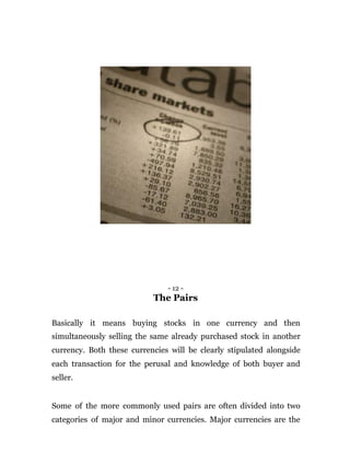 - 12 -
The Pairs
Basically it means buying stocks in one currency and then
simultaneously selling the same already purchased stock in another
currency. Both these currencies will be clearly stipulated alongside
each transaction for the perusal and knowledge of both buyer and
seller.
Some of the more commonly used pairs are often divided into two
categories of major and minor currencies. Major currencies are the
 