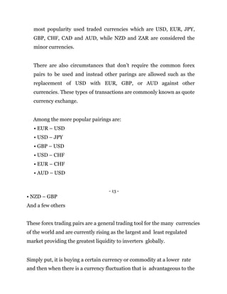 most popularity used traded currencies which are USD, EUR, JPY,
GBP, CHF, CAD and AUD, while NZD and ZAR are considered the
minor currencies.
There are also circumstances that don’t require the common forex
pairs to be used and instead other parings are allowed such as the
replacement of USD with EUR, GBP, or AUD against other
currencies. These types of transactions are commonly known as quote
currency exchange.
Among the more popular pairings are:
• EUR – USD
• USD – JPY
• GBP – USD
• USD – CHF
• EUR – CHF
• AUD – USD
- 13 -
• NZD – GBP
And a few others
These forex trading pairs are a general trading tool for the many currencies
of the world and are currently rising as the largest and least regulated
market providing the greatest liquidity to inverters globally.
Simply put, it is buying a certain currency or commodity at a lower rate
and then when there is a currency fluctuation that is advantageous to the
 