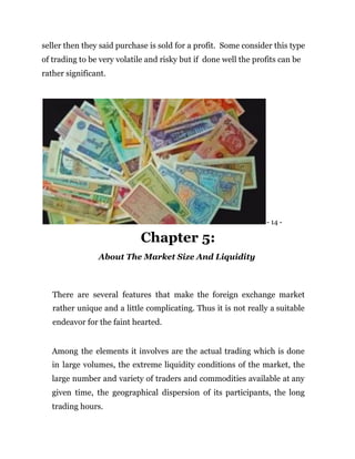 seller then they said purchase is sold for a profit. Some consider this type
of trading to be very volatile and risky but if done well the profits can be
rather significant.
- 14 -
Chapter 5:
About The Market Size And Liquidity
There are several features that make the foreign exchange market
rather unique and a little complicating. Thus it is not really a suitable
endeavor for the faint hearted.
Among the elements it involves are the actual trading which is done
in large volumes, the extreme liquidity conditions of the market, the
large number and variety of traders and commodities available at any
given time, the geographical dispersion of its participants, the long
trading hours.
 