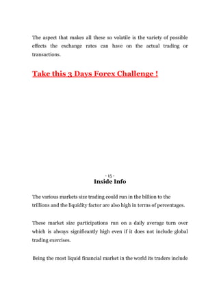 The aspect that makes all these so volatile is the variety of possible
effects the exchange rates can have on the actual trading or
transactions.
Take this 3 Days Forex Challenge !
- 15 -
Inside Info
The various markets size trading could run in the billion to the
trillions and the liquidity factor are also high in terms of percentages.
These market size participations run on a daily average turn over
which is always significantly high even if it does not include global
trading exercises.
Being the most liquid financial market in the world its traders include
 