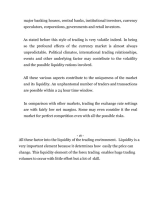 major banking houses, central banks, institutional investors, currency
speculators, corporations, governments and retail investors.
As stated before this style of trading is very volatile indeed. In being
so the profound effects of the currency market is almost always
unpredictable. Political climates, international trading relationships,
events and other underlying factor may contribute to the volatility
and the possible liquidity rations involved.
All these various aspects contribute to the uniqueness of the market
and its liquidity. An unphantomal number of traders and transactions
are possible within a 24 hour time window.
In comparison with other markets, trading the exchange rate settings
are with fairly low net margins. Some may even consider it the real
market for perfect competition even with all the possible risks.
- 16 -
All these factor into the liquidity of the trading environment. Liquidity is a
very important element because it determines how easily the price can
change. This liquidity element of the forex trading enables huge trading
volumes to occur with little effort but a lot of skill.
 